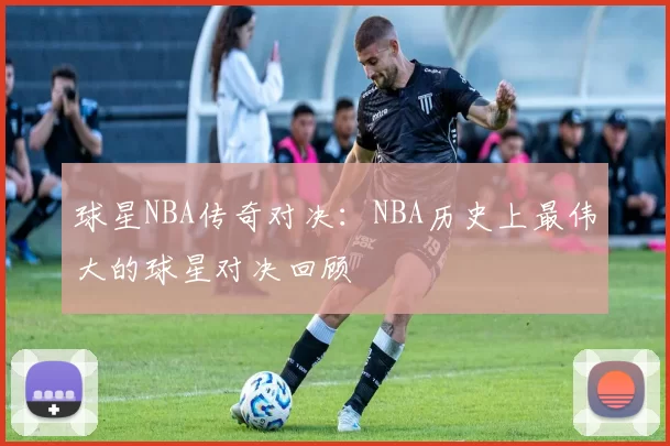 球星NBA传奇对决：NBA历史上最伟大的球星对决回顾