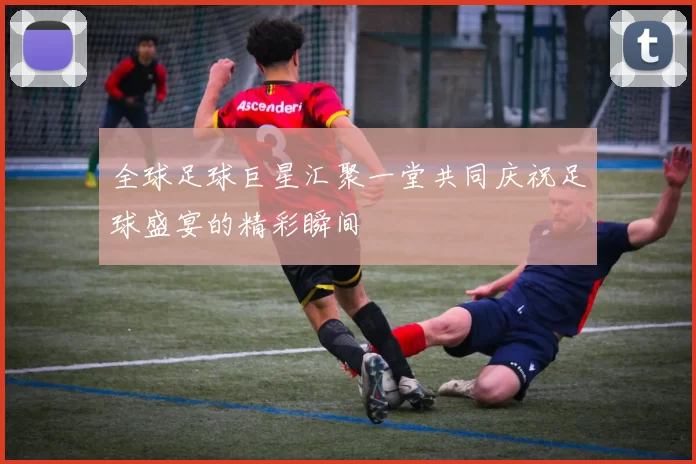 全球足球巨星汇聚一堂共同庆祝足球盛宴的精彩瞬间