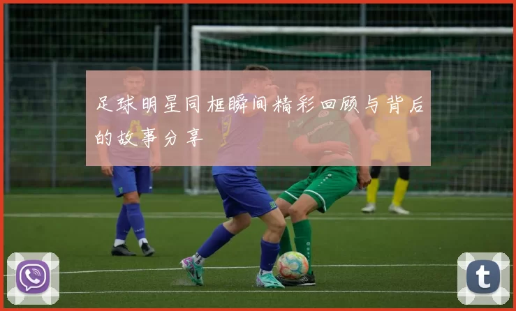 足球明星同框瞬间精彩回顾与背后的故事分享