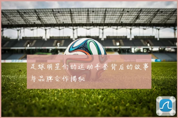 足球明星们的运动手套背后的故事与品牌合作揭秘