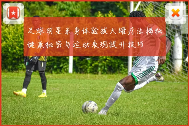 足球明星亲身体验拔火罐疗法揭秘健康秘密与运动表现提升技巧