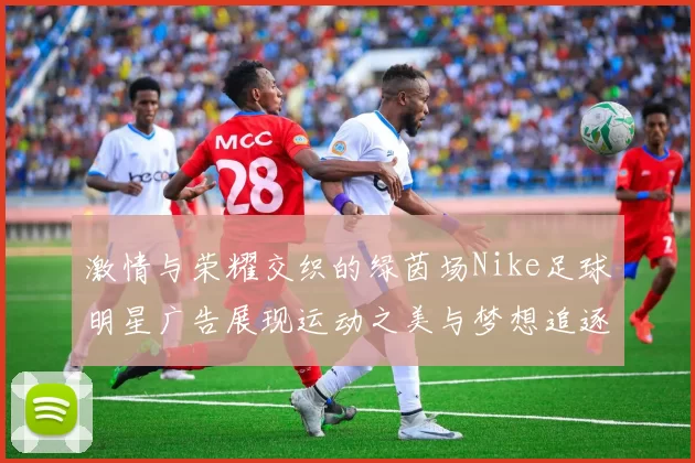 激情与荣耀交织的绿茵场Nike足球明星广告展现运动之美与梦想追逐