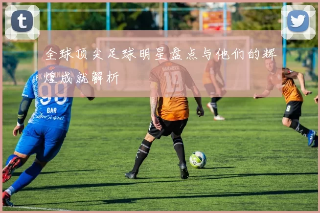 全球顶尖足球明星盘点与他们的辉煌成就解析