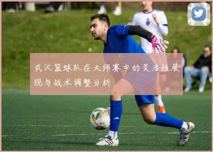 武汉篮球队在大师赛中的灵活性展现与战术调整分析