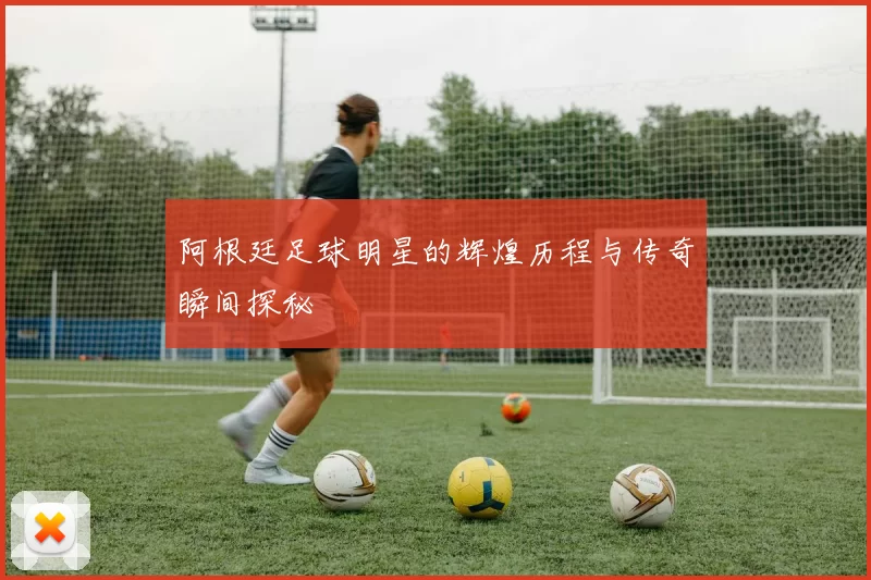阿根廷足球明星的辉煌历程与传奇瞬间探秘