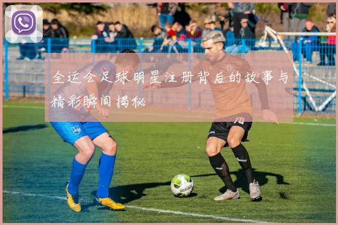 全运会足球明星注册背后的故事与精彩瞬间揭秘