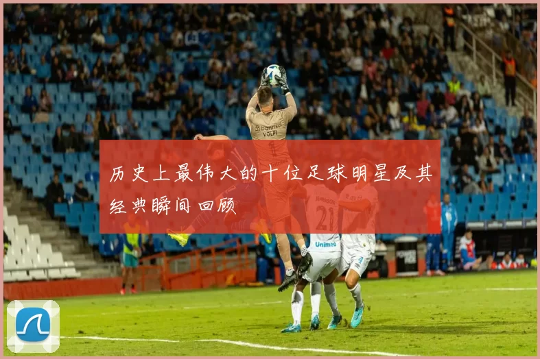 历史上最伟大的十位足球明星及其经典瞬间回顾