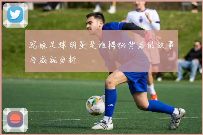 宠妹足球明星是谁揭秘背后的故事与成就分析