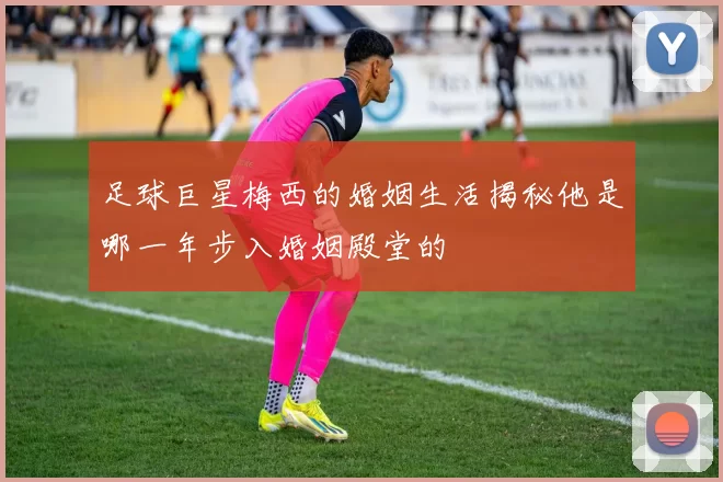 足球巨星梅西的婚姻生活揭秘他是哪一年步入婚姻殿堂的