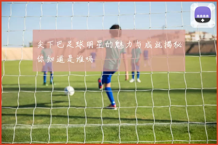尖下巴足球明星的魅力与成就揭秘你知道是谁吗