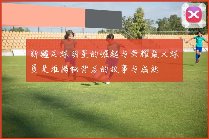 新疆足球明星的崛起与荣耀最火球员是谁揭秘背后的故事与成就