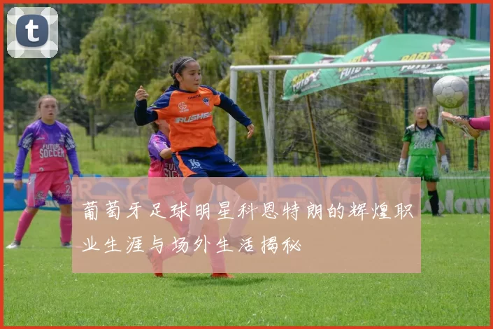 葡萄牙足球明星科恩特朗的辉煌职业生涯与场外生活揭秘