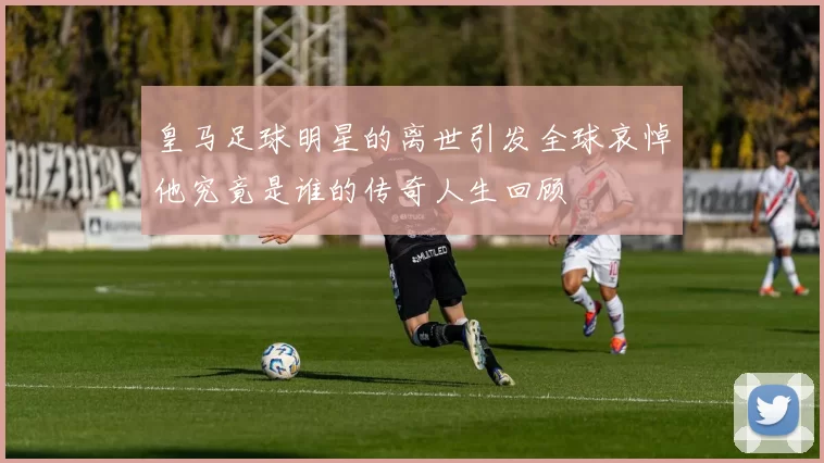 皇马足球明星的离世引发全球哀悼他究竟是谁的传奇人生回顾