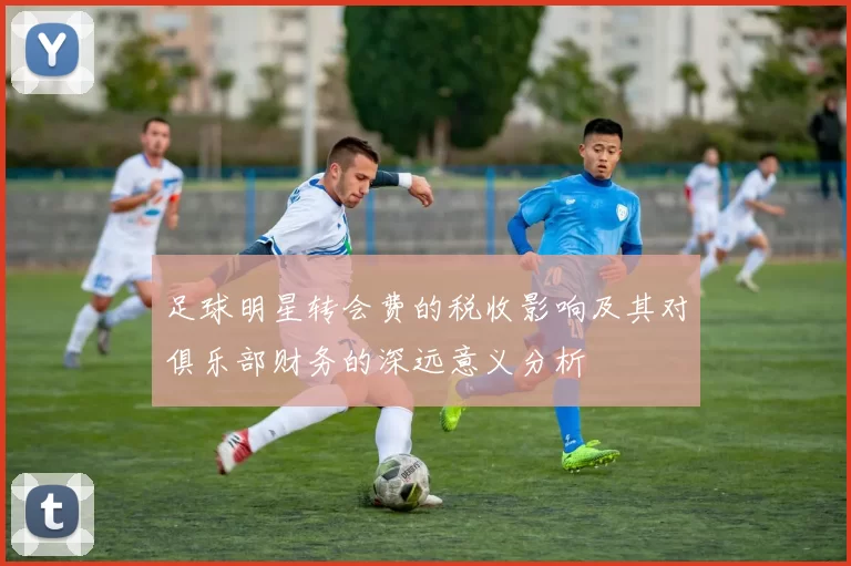 足球明星转会费的税收影响及其对俱乐部财务的深远意义分析
